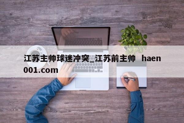 江苏主帅球迷冲突_江苏前主帅  haen001.com