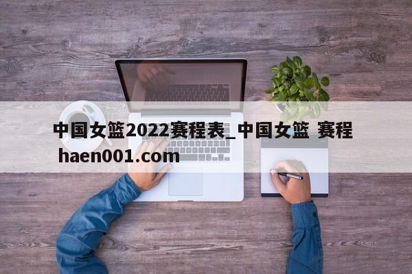 中国女篮2022赛程表_中国女篮 赛程 haen001.com