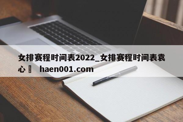 女排赛程时间表2022_女排赛程时间表袁心玥 haen001.com