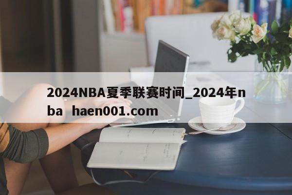 2024NBA夏季联赛时间_2024年nba  haen001.com