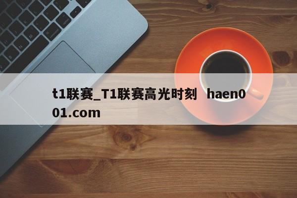 t1联赛_T1联赛高光时刻 haen001.com