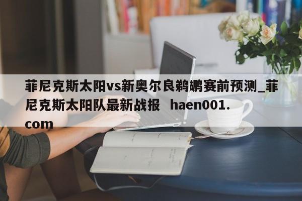 菲尼克斯太阳vs新奥尔良鹈鹕赛前预测_菲尼克斯太阳队最新战报 haen001.com