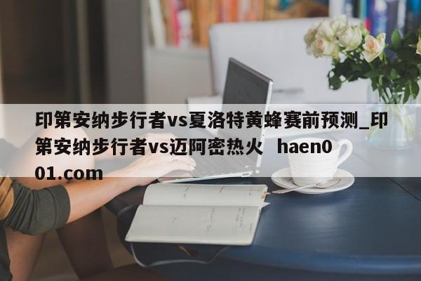 印第安纳步行者vs夏洛特黄蜂赛前预测_印第安纳步行者vs迈阿密热火  haen001.com