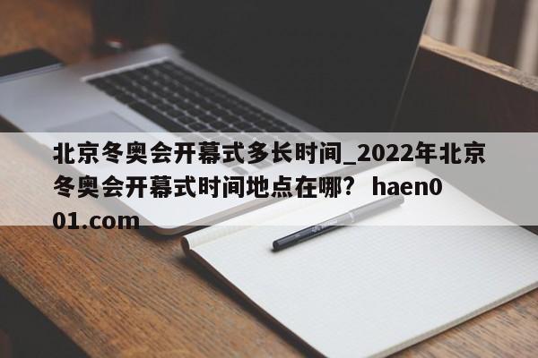 北京冬奥会开幕式多长时间_2022年北京冬奥会开幕式时间地点在哪?  haen001.com