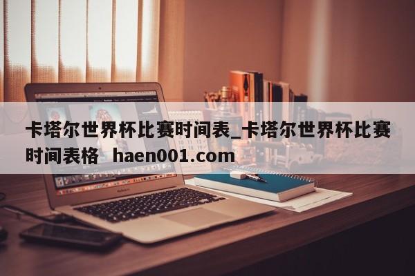 卡塔尔世界杯比赛时间表_卡塔尔世界杯比赛时间表格  haen001.com