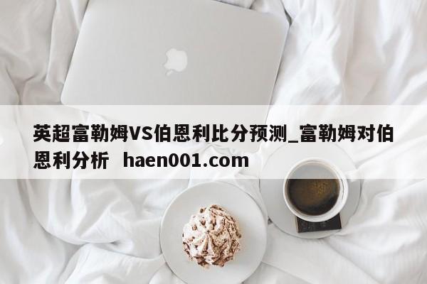 英超富勒姆VS伯恩利比分预测_富勒姆对伯恩利分析  haen001.com