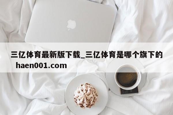 三亿体育最新版下载_三亿体育是哪个旗下的  haen001.com