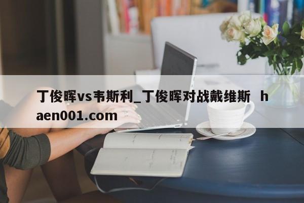 丁俊晖vs韦斯利_丁俊晖对战戴维斯  haen001.com