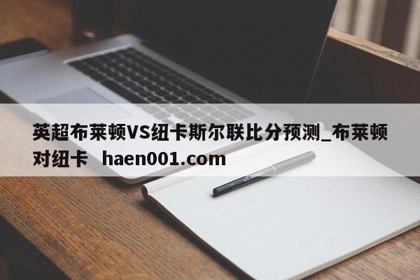 英超布莱顿VS纽卡斯尔联比分预测_布莱顿对纽卡  haen001.com