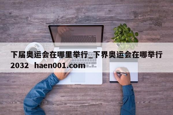 下届奥运会在哪里举行_下界奥运会在哪举行2032 haen001.com