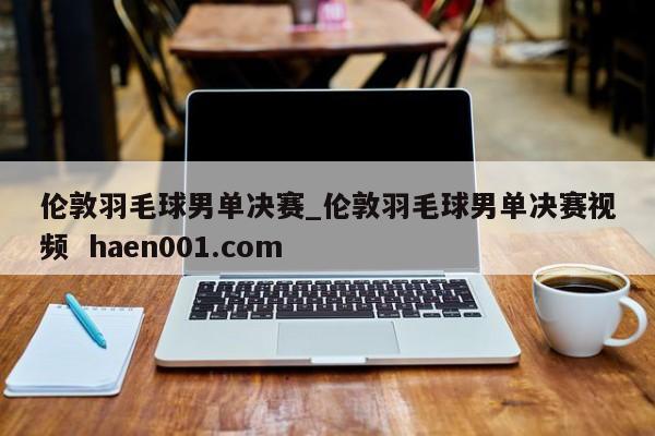 伦敦羽毛球男单决赛_伦敦羽毛球男单决赛视频  haen001.com